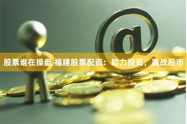 股票谁在操盘 福建股票配资：助力投资，赢战股市