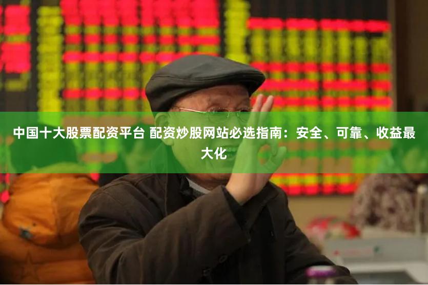 中国十大股票配资平台 配资炒股网站必选指南：安全、可靠、收益最大化