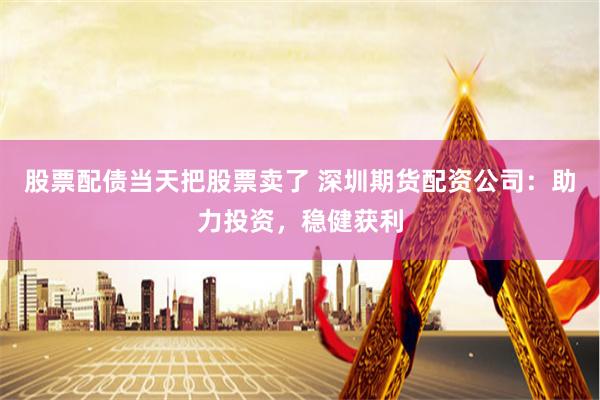 股票配债当天把股票卖了 深圳期货配资公司：助力投资，稳健获利