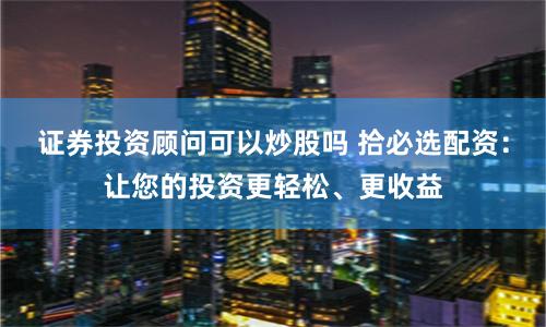 证券投资顾问可以炒股吗 拾必选配资：让您的投资更轻松、更收益