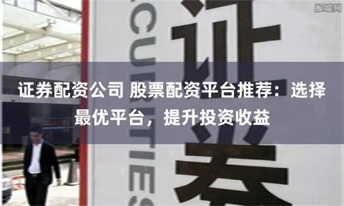 证券配资公司 股票配资平台推荐：选择最优平台，提升投资收益