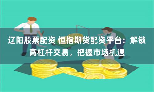 辽阳股票配资 恒指期货配资平台：解锁高杠杆交易，把握市场机遇
